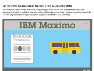 An Inner City Transportation Journey: From Buses to the Metro
Reliability matters to transit operators and passengers alike. Learn how an IBM Enterprise Asset
Management solution including IBM Maximo Asset Management software helps with on-time arrivals for
an inner city transportation journey across buses and the Metro. Link to embed
 