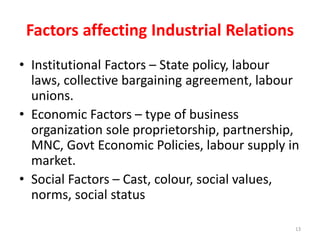 Factors affecting Industrial Relations
• Institutional Factors – State policy, labour
laws, collective bargaining agreement, labour
unions.
• Economic Factors – type of business
organization sole proprietorship, partnership,
MNC, Govt Economic Policies, labour supply in
market.
• Social Factors – Cast, colour, social values,
norms, social status
13
 