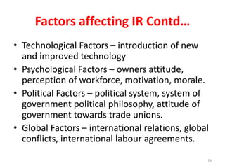 Factors affecting IR Contd…
• Technological Factors – introduction of new
and improved technology
• Psychological Factors – owners attitude,
perception of workforce, motivation, morale.
• Political Factors – political system, system of
government political philosophy, attitude of
government towards trade unions.
• Global Factors – international relations, global
conflicts, international labour agreements.
14
 