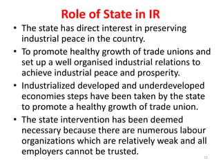 • The state has direct interest in preserving
industrial peace in the country.
• To promote healthy growth of trade unions and
set up a well organised industrial relations to
achieve industrial peace and prosperity.
• Industrialized developed and underdeveloped
economies steps have been taken by the state
to promote a healthy growth of trade union.
• The state intervention has been deemed
necessary because there are numerous labour
organizations which are relatively weak and all
employers cannot be trusted.
Role of State in IR
15
 