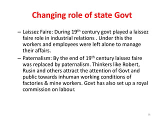 Changing role of state Govt
– Laissez Faire: During 19th century govt played a laissez
faire role in industrial relations . Under this the
workers and employees were left alone to manage
their affairs.
– Paternalism: By the end of 19th century laissez faire
was replaced by paternalism. Thinkers like Robert,
Rusin and others attract the attention of Govt and
public towards inhuman working conditions of
factories & mine workers. Govt has also set up a royal
commission on labour.
16
 