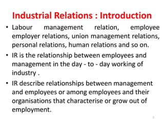 Industrial Relations : Introduction
• Labour management relation, employee
employer relations, union management relations,
personal relations, human relations and so on.
• IR is the relationship between employees and
management in the day - to - day working of
industry .
• IR describe relationships between management
and employees or among employees and their
organisations that characterise or grow out of
employment.
2
 