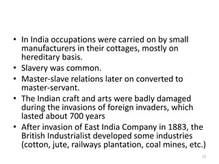 • In India occupations were carried on by small
manufacturers in their cottages, mostly on
hereditary basis.
• Slavery was common.
• Master-slave relations later on converted to
master-servant.
• The Indian craft and arts were badly damaged
during the invasions of foreign invaders, which
lasted about 700 years
• After invasion of East India Company in 1883, the
British Industrialist developed some industries
(cotton, jute, railways plantation, coal mines, etc.)
23
 