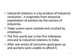 • Industrial relations is a by product of industrial
revolution , it originates from excessive
exploitation of workers by the owners of
industries.
• Trade unions were resisted and crushed by
employers.
• The first world war is the first milestone
enroute to industrial relations in India.
• After war prices of consumer good goes up
and workers were unable to afford it.
24
 