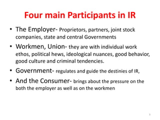 Four main Participants in IR
• The Employer- Proprietors, partners, joint stock
companies, state and central Governments
• Workmen, Union- they are with individual work
ethos, political hews, ideological nuances, good behavior,
good culture and criminal tendencies.
• Government- regulates and guide the destinies of IR,
• And the Consumer- brings about the pressure on the
both the employer as well as on the workmen
3
 