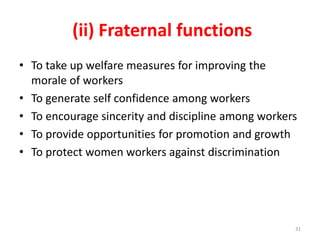 (ii) Fraternal functions
• To take up welfare measures for improving the
morale of workers
• To generate self confidence among workers
• To encourage sincerity and discipline among workers
• To provide opportunities for promotion and growth
• To protect women workers against discrimination
31
 