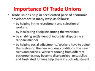 Importance Of Trade Unions
• Trade unions help in accelerated pace of economic
development in many ways as follows:
– by helping in the recruitment and selection of
workers.
– by inculcating discipline among the workforce
– by enabling settlement of industrial disputes in a
rational manner
– by helping social adjustments. Workers have to adjust
themselves to the new working conditions, the new
rules and policies. Workers coming from different
backgrounds may become disorganized, unsatisfied
and frustrated. Unions help them in such adjustment.
32
 