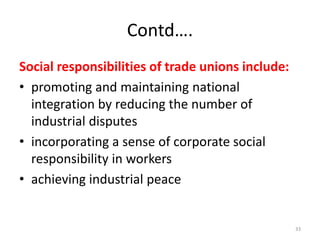 Contd….
Social responsibilities of trade unions include:
• promoting and maintaining national
integration by reducing the number of
industrial disputes
• incorporating a sense of corporate social
responsibility in workers
• achieving industrial peace
33
 