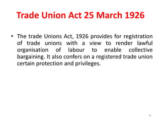 Trade Union Act 25 March 1926
• The trade Unions Act, 1926 provides for registration
of trade unions with a view to render lawful
organisation of labour to enable collective
bargaining. It also confers on a registered trade union
certain protection and privileges.
35
 