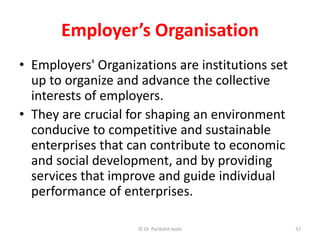 Employer’s Organisation
• Employers' Organizations are institutions set
up to organize and advance the collective
interests of employers.
• They are crucial for shaping an environment
conducive to competitive and sustainable
enterprises that can contribute to economic
and social development, and by providing
services that improve and guide individual
performance of enterprises.
37© Dr. Parikshit Joshi
 