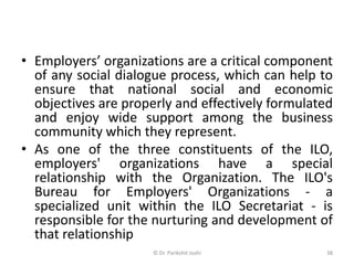 • Employers’ organizations are a critical component
of any social dialogue process, which can help to
ensure that national social and economic
objectives are properly and effectively formulated
and enjoy wide support among the business
community which they represent.
• As one of the three constituents of the ILO,
employers' organizations have a special
relationship with the Organization. The ILO's
Bureau for Employers' Organizations - a
specialized unit within the ILO Secretariat - is
responsible for the nurturing and development of
that relationship
38© Dr. Parikshit Joshi
 