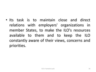 • Its task is to maintain close and direct
relations with employers' organizations in
member States, to make the ILO's resources
available to them and to keep the ILO
constantly aware of their views, concerns and
priorities.
39© Dr. Parikshit Joshi
 