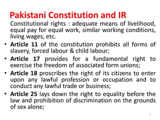 Pakistani Constitution and IR
Constitutional rights : adequate means of livelihood,
equal pay for equal work, similar working conditions,
living wages, etc.
• Article 11 of the constitution prohibits all forms of
slavery, forced labour & child labour;
• Article 17 provides for a fundamental right to
exercise the freedom of associated form unions;
• Article 18 proscribes the right of its citizens to enter
upon any lawful profession or occupation and to
conduct any lawful trade or business;
• Article 25 lays down the right to equality before the
law and prohibition of discrimination on the grounds
of sex alone;
4
 