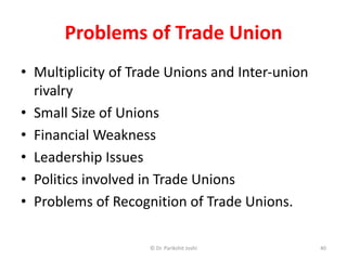 Problems of Trade Union
• Multiplicity of Trade Unions and Inter-union
rivalry
• Small Size of Unions
• Financial Weakness
• Leadership Issues
• Politics involved in Trade Unions
• Problems of Recognition of Trade Unions.
40© Dr. Parikshit Joshi
 