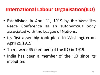 International Labour Organisation(ILO)
• Established in April 11, 1919 by the Versailles
Peace Conference as an autonomous body
associated with the League of Nations.
• Its first assembly took place in Washington on
April 29,1919
• There were 45 members of the ILO in 1919.
• India has been a member of the ILO since its
inception.
41© Dr. Parikshit Joshi
 