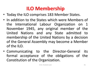 ILO Membership
• Today the ILO comprises 183 Member States.
• In addition to the States which were Members of
the International Labour Organization on 1
November 1945, any original member of the
United Nations and any State admitted to
membership of the United Nations by a decision
of the General Assembly may become a Member
of the ILO.
• Communicating to the Director-General its
formal acceptance of the obligations of the
Constitution of the Organization.
45© Dr. Parikshit Joshi
 