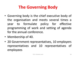 The Governing Body
• Governing body is the chief executive body of
the organisation and meets several times a
year to formulate policy for effective
programming of work and setting of agenda
for the annual conference.
• Membership of 40.
• 20 Government representatives, 10 employers
representatives and 10 representatives of
employees
48© Dr. Parikshit Joshi
 