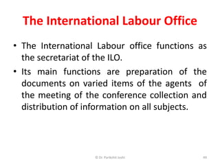 The International Labour Office
• The International Labour office functions as
the secretariat of the ILO.
• Its main functions are preparation of the
documents on varied items of the agents of
the meeting of the conference collection and
distribution of information on all subjects.
49© Dr. Parikshit Joshi
 