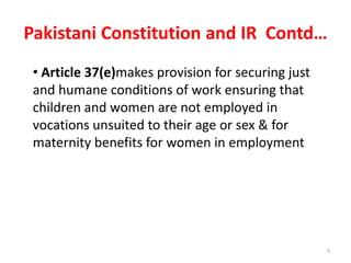 Pakistani Constitution and IR Contd…
5
• Article 37(e)makes provision for securing just
and humane conditions of work ensuring that
children and women are not employed in
vocations unsuited to their age or sex & for
maternity benefits for women in employment
 