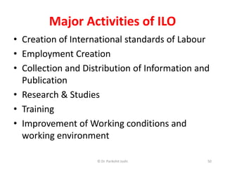 Major Activities of ILO
• Creation of International standards of Labour
• Employment Creation
• Collection and Distribution of Information and
Publication
• Research & Studies
• Training
• Improvement of Working conditions and
working environment
50© Dr. Parikshit Joshi
 