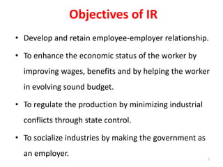 Objectives of IR
• Develop and retain employee-employer relationship.
• To enhance the economic status of the worker by
improving wages, benefits and by helping the worker
in evolving sound budget.
• To regulate the production by minimizing industrial
conflicts through state control.
• To socialize industries by making the government as
an employer.
7
 