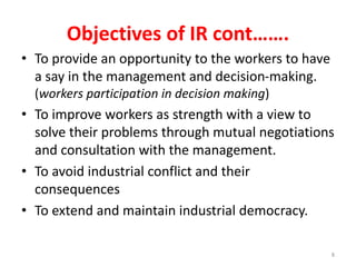 Objectives of IR cont…….
• To provide an opportunity to the workers to have
a say in the management and decision-making.
(workers participation in decision making)
• To improve workers as strength with a view to
solve their problems through mutual negotiations
and consultation with the management.
• To avoid industrial conflict and their
consequences
• To extend and maintain industrial democracy.
8
 