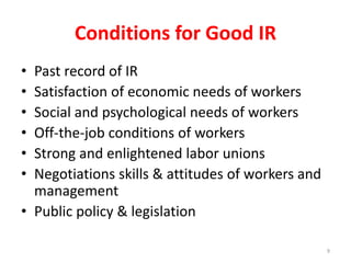 Conditions for Good IR
• Past record of IR
• Satisfaction of economic needs of workers
• Social and psychological needs of workers
• Off-the-job conditions of workers
• Strong and enlightened labor unions
• Negotiations skills & attitudes of workers and
management
• Public policy & legislation
9
 