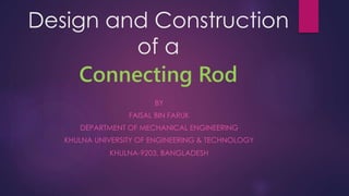 Design and Construction
of a
Connecting Rod
BY
FAISAL BIN FARUK
DEPARTMENT OF MECHANICAL ENGINEERING
KHULNA UNIVERSITY OF ENGINEERING & TECHNOLOGY
KHULNA-9203, BANGLADESH
 