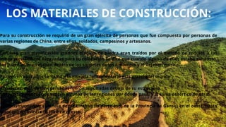 LOS MATERIALES DE CONSTRUCCIÓN:
Para su construcción se requirió de un gran ejército de personas que fue compuesto por personas de
varias regiones de China, entre ellos, soldados, campesinos y artesanos.
Con una gran planificación grandes bloques de piedra eran traídos por el método de rodillos a las
zonas previamente excavadas para su colocación Se dice que cuando alguno de ellos estaba exhausto,
los guardias lo arrojaban dentro de los soportes de los cimientos y lo dejaban morir.
Por eso en esos años se llamó a la muralla "el cementerio más grande del mundo“.
Al parecer, más de cien personas fueron sepultadas debajo de su estructura.
Los fuertes vientos que azotan algunas de las regiones por donde pasa, y al clima desértico de otras.
La construcción se extendía desde Linzhao (la parte este de la Provincia de Gansu) en el oeste, hasta
Liaodong (provincia de Jilin) en el este.
 