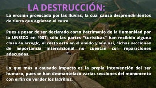 LA DESTRUCCIÓN:
La erosión provocada por las lluvias, la cual causa desprendimientos
de tierra que agrietan el muro.
Pues a pesar de ser declarado como Patrimonio de la Humanidad por
la UNESCO en 1987; sólo las partes "turísticas" han recibido alguna
clase de arreglo, el resto está en el olvido y aún así, dichas secciones
de importancia internacional no cuentan con reparaciones
adecuadas.
Lo que más a causado impacto es la propia intervención del ser
humano, pues se han desmantelado varias secciones del monumento
con el fin de vender los ladrillos.
 