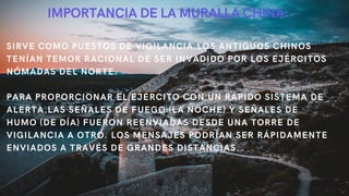 IMPORTANCIA DE LA MURALLA CHINA:
SIRVE COMO PUESTOS DE VIGILANCIA.LOS ANTIGUOS CHINOS
TENÍAN TEMOR RACIONAL DE SER INVADIDO POR LOS EJÉRCITOS
NÓMADAS DEL NORTE.
PARA PROPORCIONAR EL EJÉRCITO CON UN RÁPIDO SISTEMA DE
ALERTA.LAS SEÑALES DE FUEGO (LA NOCHE) Y SEÑALES DE
HUMO (DE DÍA) FUERON REENVIADAS DESDE UNA TORRE DE
VIGILANCIA A OTRO. LOS MENSAJES PODRÍAN SER RÁPIDAMENTE
ENVIADOS A TRAVÉS DE GRANDES DISTANCIAS.
 