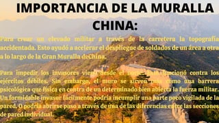 Para crear un elevado militar a través de la carretera la topografía
accidentada. Esto ayudó a acelerar el despliegue de soldados de un área a otra
a lo largo de la Gran Muralla deChina.
Para impedir los invasores viene desde el norte. Esto funcionó contra los
ejércitos débiles. Sin embargo, el muro se sirven más como una barrera
psicológica que física en contra de un determinado bien abierta la fuerza militar.
Un formidable invasor fácilmente podría incumplir una parte poco vigilada de la
pared. O podría abrirse paso a través de una de las diferencias entre las secciones
de pared individual.
IMPORTANCIA DE LA MURALLA
CHINA:
 