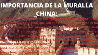 La Gran Muralla China o Chángchéng (”larga fortaleza”), fue
construida en la Dinastía Qin, 200 años antes de Cristo, con el fin
de protegerse de los ataques de los habitantes de la actual
Mongolia. El emperador Qin Shi Huangdi, famoso entre otras
cosas por hacer los soldados de Terracota de Xian, unificó el
Imperio en el año 221 antes de Cristo y unió los trechos de
muralla construidos previamente. Durante los siguientes mil
años que duró la reconstrucción, la muralla llegó a tener 7300
km de longitud.los soldados de Terracota de Xian
IMPORTANCIA DE LA MURALLA
CHINA:
 