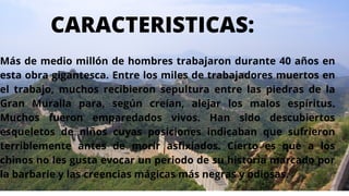 Más de medio millón de hombres trabajaron durante 40 años en
esta obra gigantesca. Entre los miles de trabajadores muertos en
el trabajo, muchos recibieron sepultura entre las piedras de la
Gran Muralla para, según creían, alejar los malos espíritus.
Muchos fueron emparedados vivos. Han sido descubiertos
esqueletos de niños cuyas posiciones indicaban que sufrieron
terriblemente antes de morir asfixiados. Cierto es que a los
chinos no les gusta evocar un periodo de su historia marcado por
la barbarie y las creencias mágicas más negras y odiosas.
CARACTERISTICAS:
 