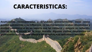 CARACTERISTICAS:
Acumuladas, reconcentradas y difundidas posteriormente, estas ondas
pueden someternos a su influencia; no necesariamente acaban diluyéndose y
pueden concentrarse en un soporte que las conserva y asegura su radiación.
Esto es lo que sucede en la Gran Muralla. Algunos tramos desprenden un
permanente malestar que afecta a las personas más delicadas o sensibles.
 