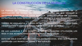 LA CONSTRUCCIÓN DE LA MURALLA:
LA FUERZA DE TRABAJO PRINCIPAL ERAN SOLDADOS DESPUÉS DE LA
UNIFICACIÓN DE CHINA, EL PRIMER EMPERADOR DE QIN ORDENÓ A
SOLDADOS CONSTRUIR LA GRAN MURALLA. CONSTRUYERON EN LUGARES
ESTRATÉGICOS PARA REPELER CON MAYOR EFICACIA A LOS INVASORES.
TORRES DE VIGILANCIA Y TORRES DE BALIZAS FUERON CONSTRUIDAS PARA
OBSERVACIÓN Y COMUNICACIÓN POR EL FUEGO DE LA SEÑAL.
EN LAS LLANURAS Y LOS DESIERTOS, LOS DISEÑADORES UTILIZARON LOS
RÍOS (Y SUS ACANTILADOS) COMO BARRERAS NATURALES.
ESTO NO SÓLO CONTROLABA LUGARES ESTRATÉGICOS, SINO QUE TAMBIÉN
AHORRABA LAS MANOS DE OBRAS Y MATERIALES.
 