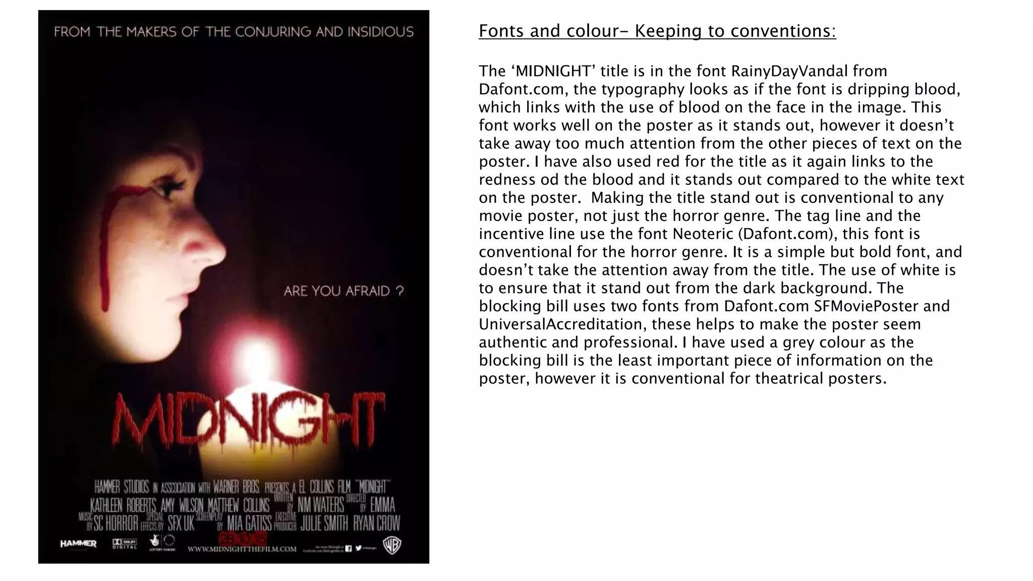 Fonts and colour- Keeping to conventions:
The ‘MIDNIGHT’ title is in the font RainyDayVandal from
Dafont.com, the typography looks as if the font is dripping blood,
which links with the use of blood on the face in the image. This
font works well on the poster as it stands out, however it doesn’t
take away too much attention from the other pieces of text on the
poster. I have also used red for the title as it again links to the
redness od the blood and it stands out compared to the white text
on the poster. Making the title stand out is conventional to any
movie poster, not just the horror genre. The tag line and the
incentive line use the font Neoteric (Dafont.com), this font is
conventional for the horror genre. It is a simple but bold font, and
doesn’t take the attention away from the title. The use of white is
to ensure that it stand out from the dark background. The
blocking bill uses two fonts from Dafont.com SFMoviePoster and
UniversalAccreditation, these helps to make the poster seem
authentic and professional. I have used a grey colour as the
blocking bill is the least important piece of information on the
poster, however it is conventional for theatrical posters.
 