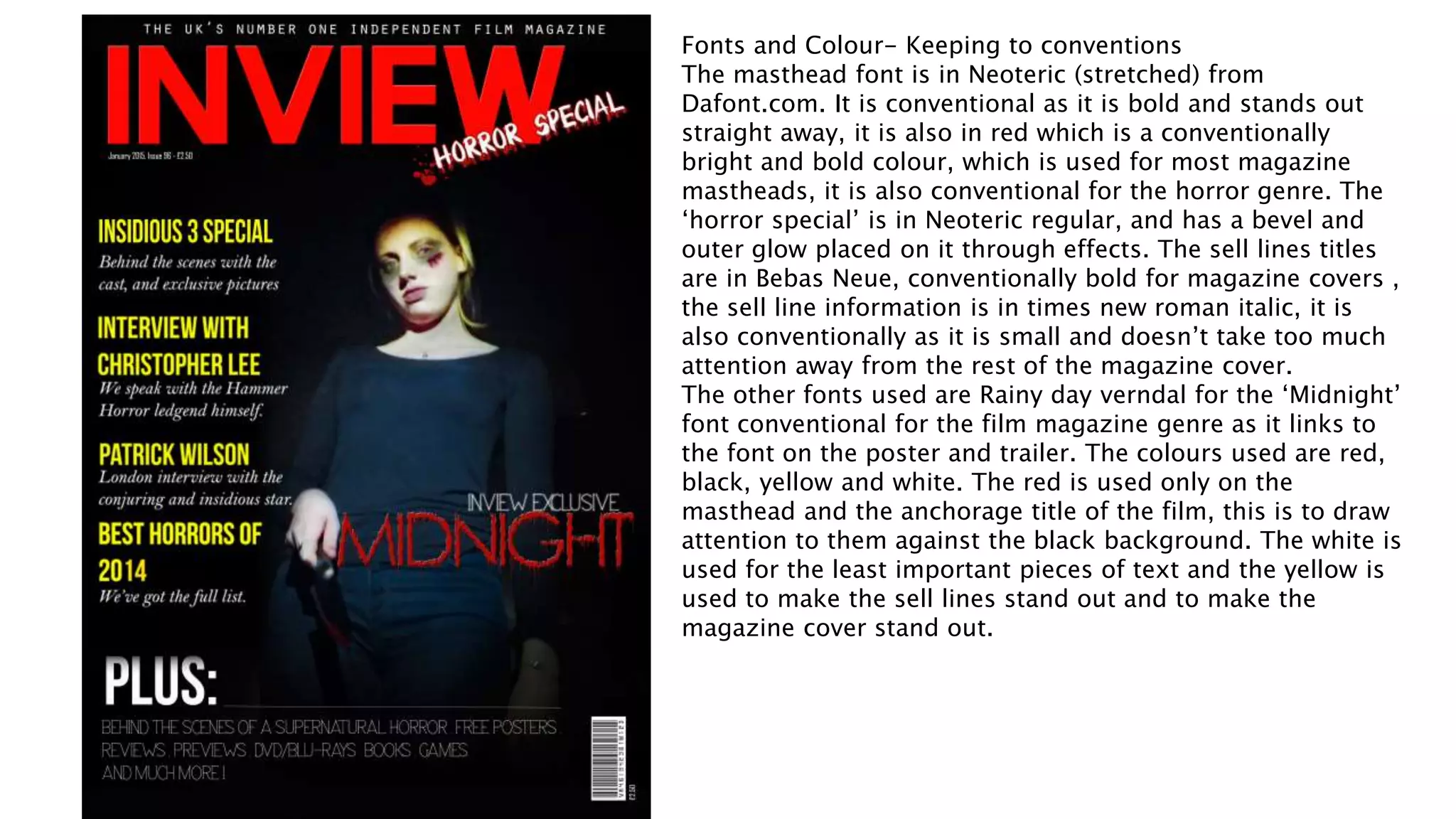 Fonts and Colour- Keeping to conventions
The masthead font is in Neoteric (stretched) from
Dafont.com. It is conventional as it is bold and stands out
straight away, it is also in red which is a conventionally
bright and bold colour, which is used for most magazine
mastheads, it is also conventional for the horror genre. The
‘horror special’ is in Neoteric regular, and has a bevel and
outer glow placed on it through effects. The sell lines titles
are in Bebas Neue, conventionally bold for magazine covers ,
the sell line information is in times new roman italic, it is
also conventionally as it is small and doesn’t take too much
attention away from the rest of the magazine cover.
The other fonts used are Rainy day verndal for the ‘Midnight’
font conventional for the film magazine genre as it links to
the font on the poster and trailer. The colours used are red,
black, yellow and white. The red is used only on the
masthead and the anchorage title of the film, this is to draw
attention to them against the black background. The white is
used for the least important pieces of text and the yellow is
used to make the sell lines stand out and to make the
magazine cover stand out.
 
