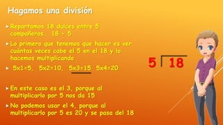 Hagamos una división
 Repartamos 18 dulces entre 5
compañeros. 18 ÷ 5
 Lo primero que tenemos que hacer es ver
cuántas veces cabe el 5 en el 18 y lo
hacemos multiplicando
 5x1=5, 5x2=10, 5x3=15 5x4=20
 En este caso es el 3, porque al
multiplicarlo por 5 nos da 15
 No podemos usar el 4, porque al
multiplicarlo por 5 es 20 y se pasa del 18
185
 