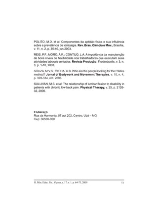 R. Min. Educ. Fís., Viçosa, v. 17, n. 1, p. 64-73, 2009 73
POLITO, M.D. et al. Componentes da aptidão física e sua influência
sobre a prevalência de lombalgia. Rev. Bras. Ciência e Mov., Brasília,
v. 11, n. 2, p. 35-40, jun.2003.
REIS, P.F.; MORO,A.R.; CONTIJO, L.A. A importância da manutenção
de bons níveis de flexibilidade nos trabalhadores que executam suas
atividades laborais sentados. Revista Produção, Florianópolis, v. 3, n.
3, p. 1-10, 2003.
SOUZA, M.V.S.; VIEIRA, C.B. Who are the people looking for the Pilates
method? Jornal of Bodywork and Movement Therapies, v. 10, n. 4,
p. 328-334, oct. 2006.
SULLIVAN, M.S. et al. The relationship of lumbar flexion to disability in
patients with chronic low back pain. Physical Therapy, v. 25, p. 2126-
32, 2000.
Endereço
Rua da Harmonia, 57 apt 202, Centro, Ubá – MG
Cep: 36500-000
 