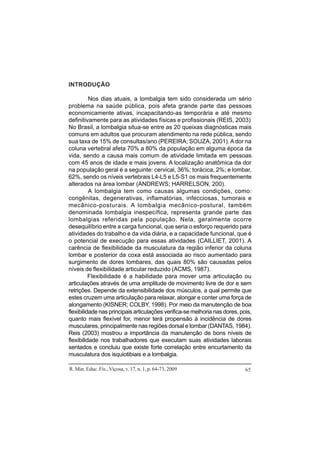 R. Min. Educ. Fís., Viçosa, v. 17, n. 1, p. 64-73, 2009 65
INTRODUÇÃO
Nos dias atuais, a lombalgia tem sido considerada um sério
problema na saúde pública, pois afeta grande parte das pessoas
economicamente ativas, incapacitando-as temporária e até mesmo
definitivamente para as atividades físicas e profissionais (REIS, 2003).
No Brasil, a lombalgia situa-se entre as 20 queixas diagnósticas mais
comuns em adultos que procuram atendimento na rede pública, sendo
sua taxa de 15% de consultas/ano (PEREIRA; SOUZA, 2001).A dor na
coluna vertebral afeta 70% a 80% da população em alguma época da
vida, sendo a causa mais comum de atividade limitada em pessoas
com 45 anos de idade e mais jovens. A localização anatômica da dor
na população geral é a seguinte: cervical, 36%; torácica, 2%; e lombar,
62%, sendo os níveis vertebrais L4-L5 e L5-S1 os mais frequentemente
alterados na área lombar (ANDREWS; HARRELSON, 200).
A lombalgia tem como causas algumas condições, como:
congênitas, degenerativas, inflamatórias, infecciosas, tumorais e
mecânico-posturais. A lombalgia mecânico-postural, também
denominada lombalgia inespecífica, representa grande parte das
lombalgias referidas pela população. Nela, geralmente ocorre
desequilíbrio entre a carga funcional, que seria o esforço requerido para
atividades do trabalho e da vida diária, e a capacidade funcional, que é
o potencial de execução para essas atividades (CAILLIET, 2001). A
carência de flexibilidade da musculatura da região inferior da coluna
lombar e posterior da coxa está associada ao risco aumentado para
surgimento de dores lombares, das quais 80% são causadas pelos
níveis de flexibilidade articular reduzido (ACMS, 1987).
Flexibilidade é a habilidade para mover uma articulação ou
articulações através de uma amplitude de movimento livre de dor e sem
retrições. Depende da extensibilidade dos músculos, a qual permite que
estes cruzem uma articulação para relaxar, alongar e conter uma força de
alongamento (KISNER; COLBY, 1998). Por meio da manutenção de boa
flexibilidade nas principais articulações verifica-se melhoria nas dores, pois,
quanto mais flexível for, menor terá propensão à incidência de dores
musculares, principalmente nas regiões dorsal e lombar (DANTAS, 1984).
Reis (2003) mostrou a importância da manutenção de bons níveis de
flexibilidade nos trabalhadores que executam suas atividades laborais
sentados e concluiu que existe forte correlação entre encurtamento da
musculatura dos isquiotibiais e a lombalgia.
 