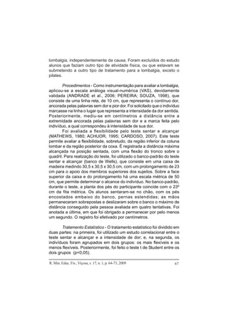 R. Min. Educ. Fís., Viçosa, v. 17, n. 1, p. 64-73, 2009 67
lombalgia, independentemente da causa. Foram excluídos do estudo
alunos que faziam outro tipo de atividade física, ou que estavam se
submetendo a outro tipo de tratamento para a lombalgia, exceto o
pilates.
Procedimentos - Como instrumentação para avaliar a lombalgia,
aplicou-se a escala análoga visual-numérica (VAS), devidamente
validada (ANDRADE et al., 2006; PEREIRA; SOUZA, 1998), que
consiste de uma linha reta, de 10 cm, que representa o contínuo dor,
ancorada pelas palavras sem dor e pior dor. Foi solicitado que o indivíduo
marcasse na linha o lugar que representa a intensidade da dor sentida.
Posteriormente, mediu-se em centímetros a distância entre a
extremidade ancorada pelas palavras sem dor e a marca feita pelo
indivíduo, a qual correspondeu à intensidade de sua dor.
Foi avaliada a flexibilidade pelo teste sentar e alcançar
(MATHEWS, 1980; ACHUOR, 1995; CARDOSO, 2007). Este teste
permite avaliar a flexibilidade, sobretudo, da região inferior da coluna
lombar e da região posterior da coxa. É registrada a distância máxima
alcançada na posição sentada, com uma flexão do tronco sobre o
quadril. Para realização do teste, foi utilizado o banco-padrão do teste
sentar e alcançar (banco de Wells), que consiste em uma caixa de
madeira medindo 30,5 x 30,5 x 30,5 cm, com um prolongamento de 23
cm para o apoio dos membros superiores dos sujeitos. Sobre a face
superior da caixa e do prolongamento há uma escala métrica de 50
cm, que permite determinar o alcance do indivíduo. No banco-padrão,
durante o teste, a planta dos pés do participante coincide com o 23º
cm da fita métrica. Os alunos sentaram-se no chão, com os pés
encostados embaixo do banco, pernas estendidas; as mãos
permaneceram sobrepostas e deslizaram sobre o banco o máximo de
distância conseguido pela pessoa avaliada em quatro tentativas. Foi
anotada a última, em que foi obrigado a permanecer por pelo menos
um segundo. O registro foi efetivado por centímetros.
Tratamento Estatístico - O tratamento estatístico foi dividido em
duas partes: na primeira, foi utilizado um estudo correlacional entre o
teste sentar e alcançar e a intensidade de dor; e, na segunda, os
indivíduos foram agrupados em dois grupos: os mais flexíveis e os
menos flexíveis. Posteriormente, foi feito o teste t de Student entre os
dois grupos (p<0,05).
 