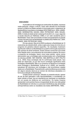 R. Min. Educ. Fís., Viçosa, v. 17, n. 1, p. 64-73, 2009 69
DISCUSSÃO
A prevalência de lombalgia em praticantes de pilates, expressa
nesta pesquisa, chegou a 46,6%. Esse valor elevado foi encontrado
porque a prática do pilates também é procurada para o tratamento de
desequilíbrios musculares e lombalgias (KOLYNIAK et al., 2004; LANGE,
2000; HERRINGTON; DAVIES, 2005; PETROFSKY, 2005; SOUZA,
2006).Amédia do teste sentar e alcançar foi de 26,3 cm, o que, segundo
a escala descrita por Mathews (1980), é um valor excelente para a
flexibilidade. Esse valor encontrado se deve provavelmente ao grande
número de exercícios de flexibilidade no pilates (KOLYNIAK et al., 2004;
LANGE, 2000; PETROFSKY, 2005).
Em seu estudo, Reis et al.(2003) avaliaram a flexibilidade de 10
costureiras da indústria têxtil, antes e após seis meses do início de um
programa de ginástica laboral específico. Os resultados mostraram
significante melhora na flexibilidade do quadril e diminuição expressiva
das queixas de dores lombares. Esses autores concluíram que existe
forte relação entre o encurtamento da musculatura posterior da coxa e
a presença de lombalgia. Assim como esse estudo, vários outros
demonstram que a lombalgia está correlacionada com a flexibilidade
do indivíduo (ACMS, 1987; DANTAS, 1984; BERTOLLA, 2007; POLITO
et al., 2003). Essa correlação não foi confirmada neste estudo. Isso
pôde ser observado, já que não houve correlação significativa entre
lombalgia e flexibilidade. Não é um consenso na literatura a correlação
entre lombalgia e flexibilidade; Sullivan et al. (2000), por exemplo,
estudaram 96 indivíduos com lombalgia e não encontraram relação
desta com a flexibilidade. Possivelmente, parte da diferença encontrada
em alguns estudos deve-se ao número de indivíduos estudados e à
forma de avaliação da flexibilidade.
O teste sentar e alcançar, utilizado no presente estudo, apesar
de ser de fácil aplicação e alta reprodutibilidade, é considerado um
teste indireto e linear, que se caracteriza por expressar os resultados
em um escala de distância em centímetros. Os testes lineares
apresentam como pontos fracos a incapacidade de dar uma visão global
da flexibilidade do indivíduo e a provável interferência das dimensões
antropométricas sobre os resultados dos testes (MATHEWS, 1980).
 