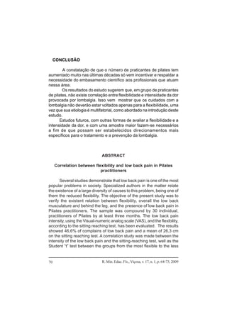 R. Min. Educ. Fís., Viçosa, v. 17, n. 1, p. 64-73, 200970
CONCLUSÃO
A constatação de que o número de praticantes de pilates tem
aumentado muito nas últimas décadas só vem incentivar e respaldar a
necessidade do embasamento científico aos profissionais que atuam
nessa área.
Os resultados do estudo sugerem que, em grupo de praticantes
de pilates, não existe correlação entre flexibilidade e intensidade da dor
provocada por lombalgia. Isso vem mostrar que os cuidados com a
lombalgia não deverão estar voltados apenas para a flexibilidade, uma
vez que sua etiologia é multifatorial, como abordado na introdução deste
estudo.
Estudos futuros, com outras formas de avaliar a flexibilidade e a
intensidade da dor, e com uma amostra maior fazem-se necessários
a fim de que possam ser estabelecidos direcionamentos mais
específicos para o tratamento e a prevenção da lombalgia.
ABSTRACT
Correlation between flexibility and low back pain in Pilates
practitioners
Several studies demonstrate that low back pain is one of the most
popular problems in society. Specialized authors in the matter relate
the existence of a large diversity of causes to this problem, being one of
them the reduced flexibility. The objective of the present study was to
verify the existent relation between flexibility, overall the low back
musculature and behind the leg, and the presence of low back pain in
Pilates practitioners. The sample was compound by 30 individual,
practitioners of Pilates by at least three months. The low back pain
intensity, using the Visual-numeric analog scale (VAS), and the flexibility,
according to the sitting reaching test, has been evaluated. The results
showed 46,6% of complains of low back pain and a mean of 26,3 cm
on the sitting reaching test. A correlation study was made between the
intensity of the low back pain and the sitting-reaching test, well as the
Student “t” test between the groups from the most flexible to the less
 