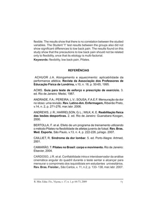 R. Min. Educ. Fís., Viçosa, v. 17, n. 1, p. 64-73, 2009 71
flexible. The results show that there is no correlation between the studied
variables. The Student “t” test results between the groups also did not
show significant differences to low back pain. The results found on this
study show that the precautions to low back pain should not be related
only to flexibility, once that its etiology is multi-factorial.
Keywords: flexibility, low back pain, Pilates.
REFERÊNCIAS
ACHUOR J.A. Alongamento e aquecimento: aplicabilidade da
performance atlética. Revista da Associação dos Professores de
Educação Física de Londrina, v.10, n. 18, p. 50-65, 1995.
ACMS. Guia para teste de esforço e prescrição de exercício. 3.
ed. Rio de Janeiro: Medsi, 1987.
ANDRADE, F.A.; PEREIRA, L.V.; SOUSA, F.A.E.F. Mensuração da dor
no idoso: uma revisão. Rev. Latino-Am. Enfermagem, Ribeirão Preto,
v.14, n. 2, p. 271-276, mar./abr. 2006.
ANDREWS, J. R.; HARRELSON, G. L.; WILK, K. E. Reabilitação física
das lesões desportivas. 2. ed. Rio de Janeiro: Guanabara Koogan,
2000.
BERTOLLA, F. et al. Efeito de um programa de treinamento utilizando
o método Pilates na flexibilidade de atletas juvenis de futsal. Rev. Bras.
Med. Esporte, São Paulo, v.13, n. 4, p. 222-226, jul/ago. 2007.
CAILLIET, R. Síndrome da dor lombar. 5. ed. Porto Alegre: Artmed,
2001.
CAMARÃO, T. Pilates no Brasil: corpo e movimento. Rio de Janeiro:
Elsevier, 2004.
CARDOSO, J.R. et al. Confiabilidade intra e interobservador da análise
cinemática angular do quadril durante o teste sentar e alcançar para
mensurar o comprimeto dos isquiotibiais em estudantes univesitários.
Rev. Bras. Fisioter., São Carlos, v. 11, n.2, p. 133- 138, mar./abr. 2007.
 