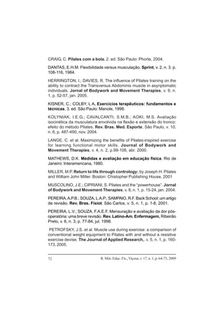 R. Min. Educ. Fís., Viçosa, v. 17, n. 1, p. 64-73, 200972
CRAIG, C. Pilates com a bola. 2. ed. São Paulo: Phorte, 2004.
DANTAS, E.H.M. Flexibilidade versus musculação. Sprint, v. 2, n. 3. p.
108-116, 1984.
HERRINGTON, l.; DAVIES, R. The influence of Pilates training on the
ability to contract the Transversus Abdominis muscle in asynptomatic
individuals. Jornal of Bodywork and Movement Therapies, v. 9, n.
1, p. 52-57, jan. 2005.
KISNER, C.; COLBY, L A. Exercícios terapêuticos: fundamentos e
técnicas. 3. ed. São Paulo: Manole, 1998.
KOLYNIAK, I.E.G.; CAVALCANTI, S.M.B.; AOKI, M.S. Avaliação
isocinética da musculatura envolvida na flexão e extensão do tronco:
efeito do método Pilates. Rev. Bras. Med. Esporte, São Paulo, v. 10,
n. 6, p. 487-490, nov. 2004.
LANGE, C. et al. Maximizing the benefits of Pilates-inspired exercise
for learning functional motor skills. Journal of Bodywork and
Movement Therapies, v. 4, n. 2, p.99-108, abr. 2000.
MATHEWS, D.K. Medidas e avaliação em educação física. Rio de
Janeiro: Interamericana, 1980.
MILLER, M.P. Return to life through contrology: by Joseph H. Pilates
and William John Miller. Boston: Chistopher Publishing House, 2001
MUSCOLINO, J.E.; CIPRIANI, S. Pilates and the “powerhouse”. Jornal
of Bodywork and Movement Therapies, v. 8, n. 1, p. 15-24, jan. 2004.
PEREIRA,A.P.B.; SOUZA, L.A.P.; SAMPAIO, R.F. Back School: um artigo
de revisão. Rev. Bras. Fisiot. São Carlos, v. 5, n. 1, p. 1-8, 2001.
PEREIRA, L.V.; SOUZA, F.A.E.F. Mensuração e avaliação da dor pós-
operatória: uma breve revisão. Rev. Latino-Am. Enfermagem, Ribeirão
Preto, v. 6, n. 3, p. 77-84, jul. 1998.
PETROFSKY, J.S. et al. Muscle use during exercise: a comparison of
conventional weight equipment to Pilates with and without a resistive
exercise devise. The Journal of Applied Research,. v. 5, n. 1, p. 160-
173, 2005.
 