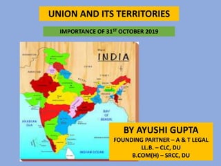 UNION AND ITS TERRITORIES
BY AYUSHI GUPTA
FOUNDING PARTNER – A & T LEGAL
LL.B. – CLC, DU
B.COM(H) – SRCC, DU
IMPORTANCE OF 31ST OCTOBER 2019
 