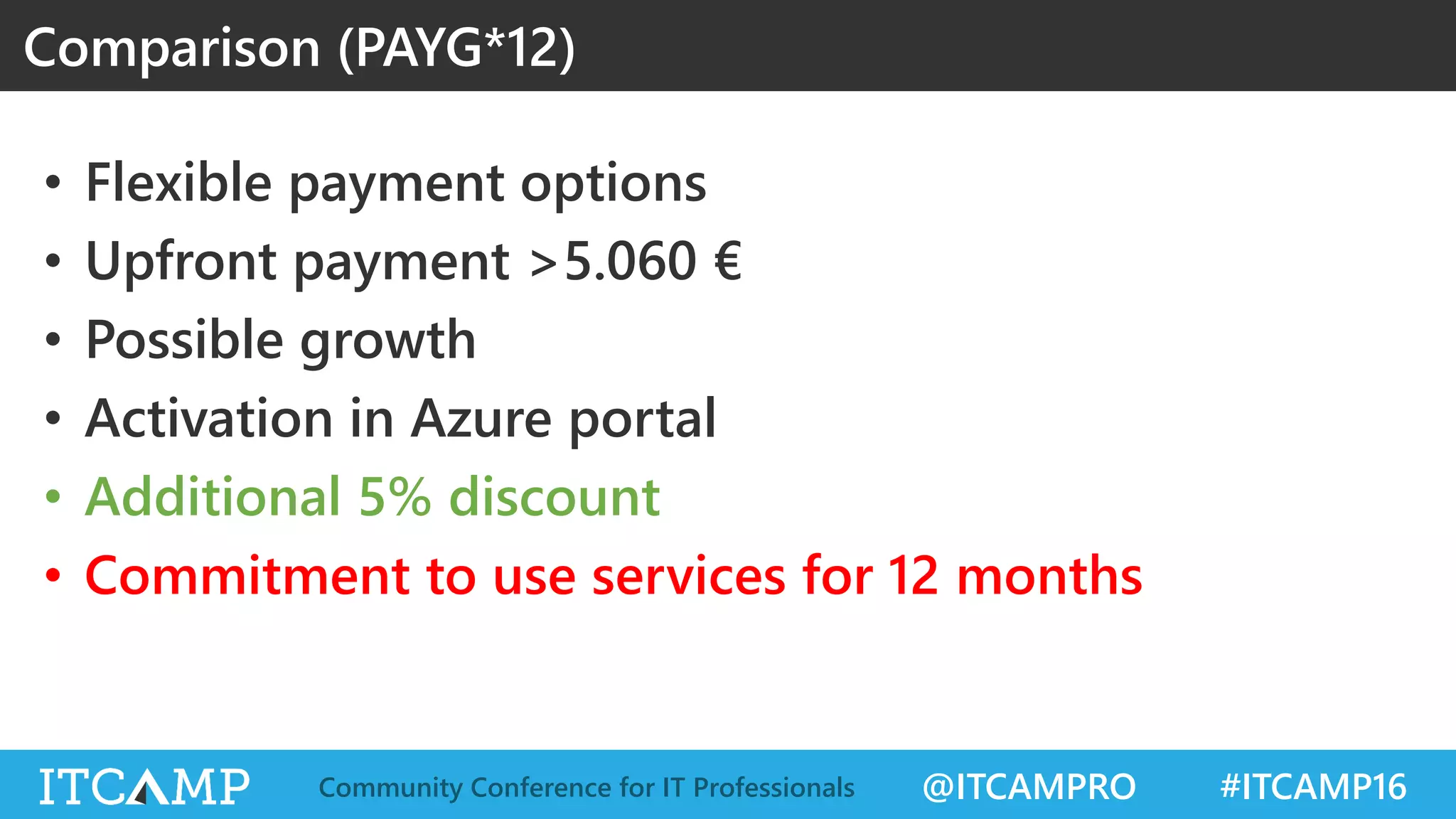 @ITCAMPRO #ITCAMP16Community Conference for IT Professionals
• Flexible payment options
• Upfront payment >5.060 €
• Possible growth
• Activation in Azure portal
• Additional 5% discount
• Commitment to use services for 12 months
Comparison (PAYG*12)
 