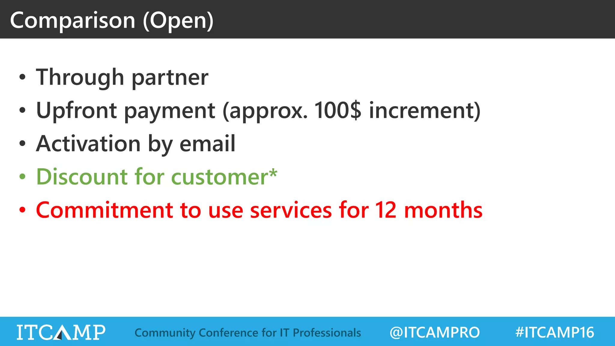 @ITCAMPRO #ITCAMP16Community Conference for IT Professionals
• Through partner
• Upfront payment (approx. 100$ increment)
• Activation by email
• Discount for customer*
• Commitment to use services for 12 months
Comparison (Open)
 