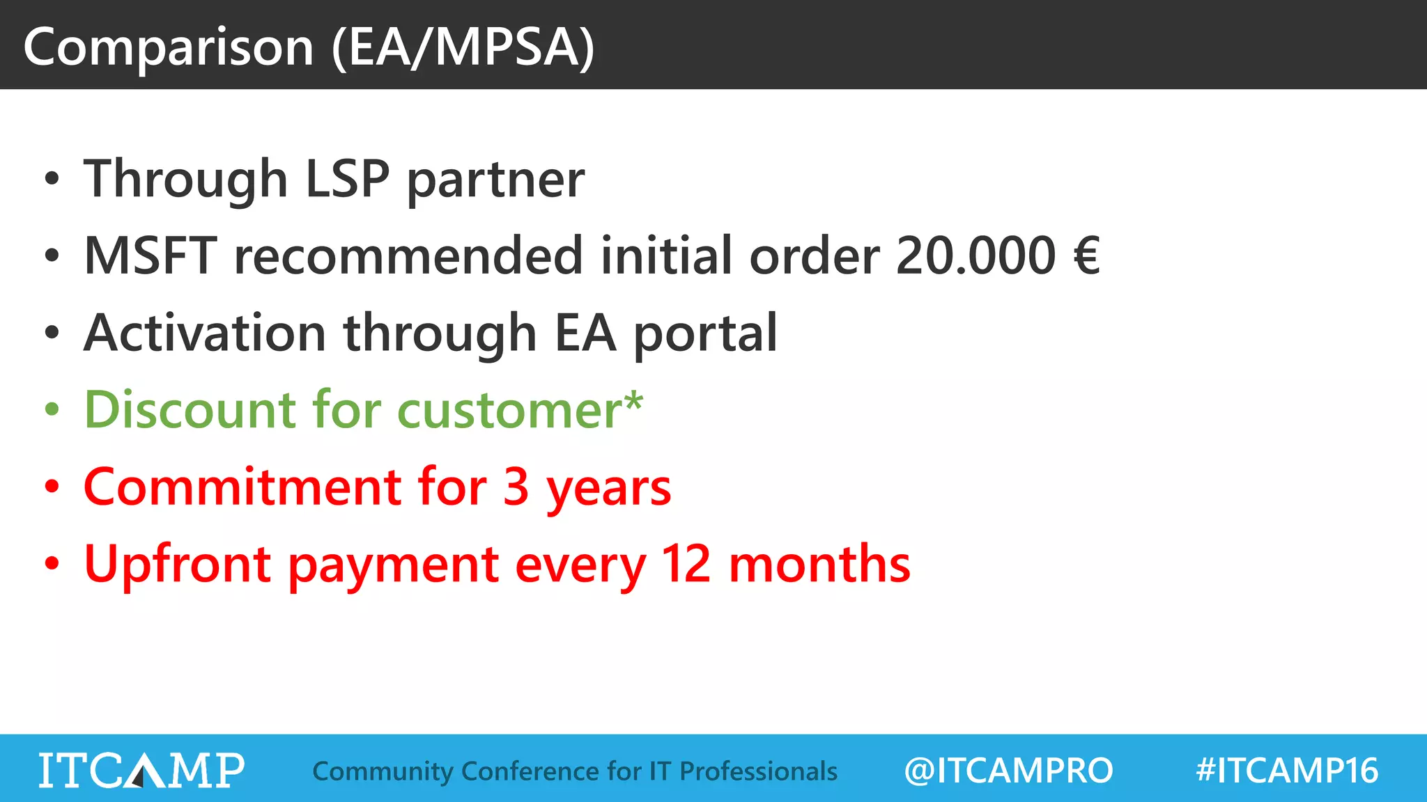 @ITCAMPRO #ITCAMP16Community Conference for IT Professionals
• Through LSP partner
• MSFT recommended initial order 20.000 €
• Activation through EA portal
• Discount for customer*
• Commitment for 3 years
• Upfront payment every 12 months
Comparison (EA/MPSA)
 